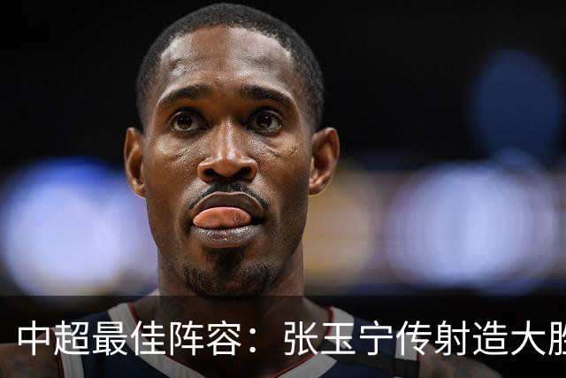 中超最佳阵容：张玉宁传射造大胜 斯坦丘一球制胜笑傲德比