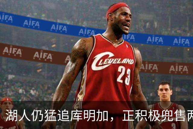 湖人仍猛追库明加，正积极兜售两将1660万合同！佩总第10位新援临近？