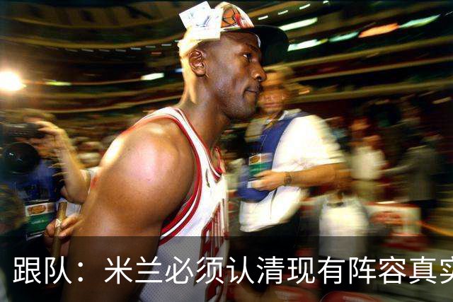 跟队：米兰必须认清现有阵容真实实力，球队确实需要补强